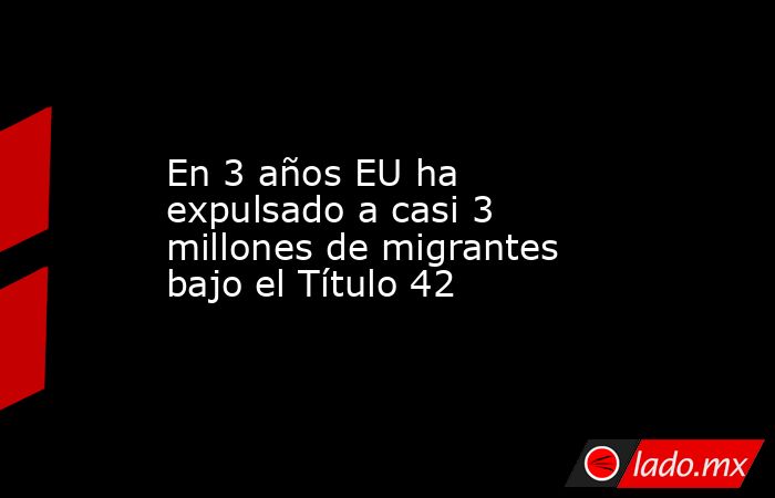 En 3 años EU ha expulsado a casi 3 millones de migrantes bajo el Título 42. Noticias en tiempo real