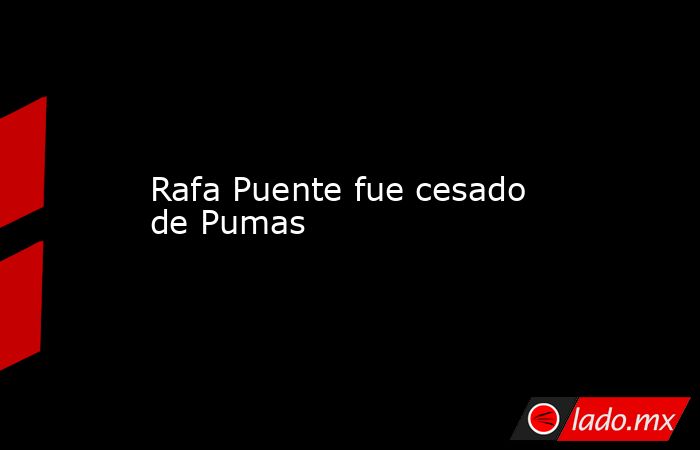 Rafa Puente fue cesado de Pumas. Noticias en tiempo real