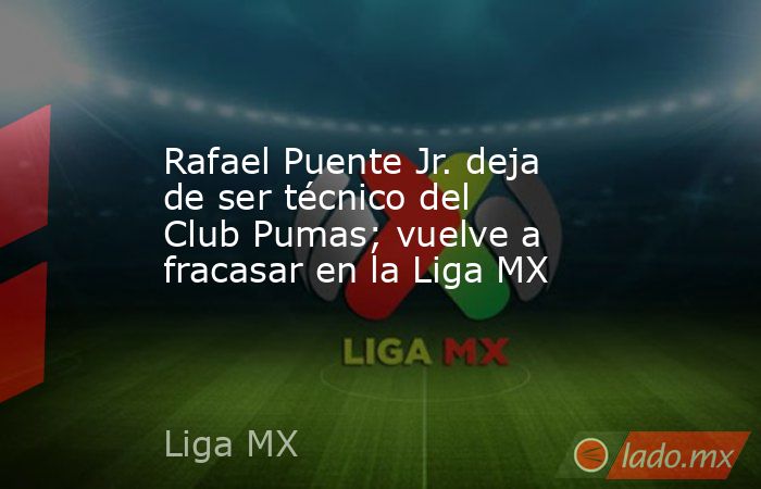 Rafael Puente Jr. deja de ser técnico del Club Pumas; vuelve a fracasar en la Liga MX. Noticias en tiempo real