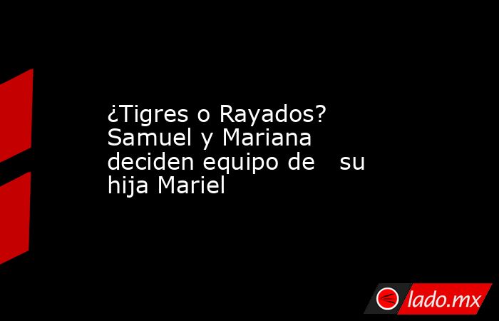 ¿Tigres o Rayados? Samuel y Mariana deciden equipo de   su hija Mariel. Noticias en tiempo real