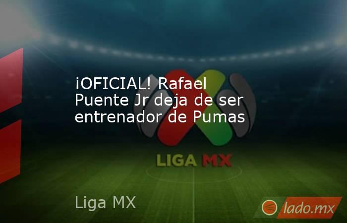 ¡OFICIAL! Rafael Puente Jr deja de ser entrenador de Pumas. Noticias en tiempo real