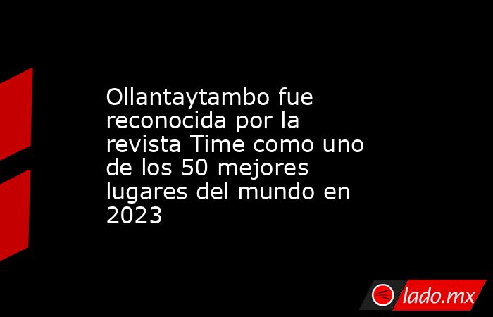 Ollantaytambo fue reconocida por la revista Time como uno de los 50 mejores lugares del mundo en 2023. Noticias en tiempo real