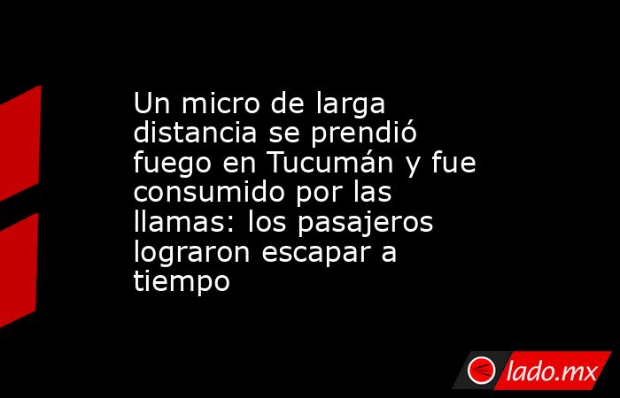 Un micro de larga distancia se prendió fuego en Tucumán y fue consumido por las llamas: los pasajeros lograron escapar a tiempo. Noticias en tiempo real