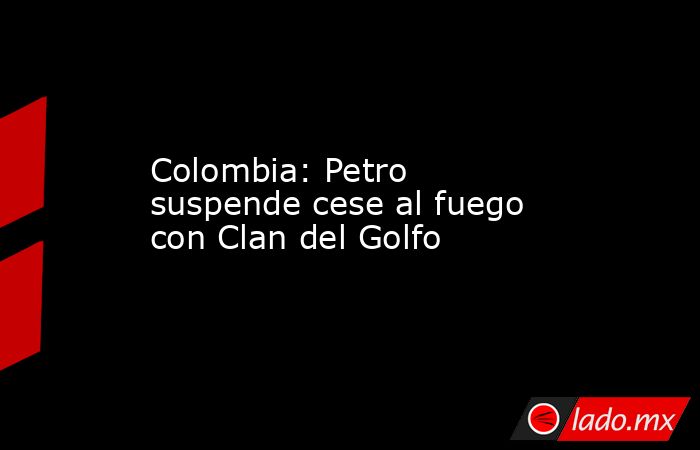 Colombia: Petro suspende cese al fuego con Clan del Golfo. Noticias en tiempo real