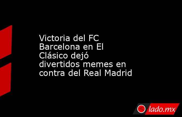 Victoria del FC Barcelona en El Clásico dejó divertidos memes en contra del Real Madrid. Noticias en tiempo real