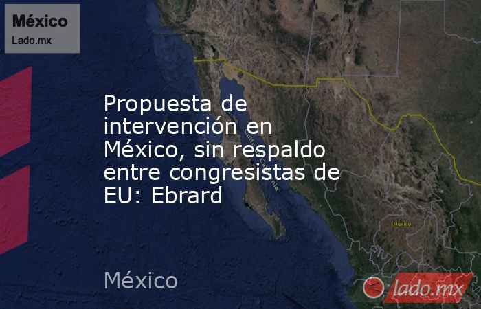 Propuesta de intervención en México, sin respaldo entre congresistas de EU: Ebrard. Noticias en tiempo real
