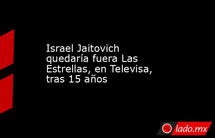 Israel Jaitovich quedaría fuera Las Estrellas, en Televisa, tras 15 años. Noticias en tiempo real