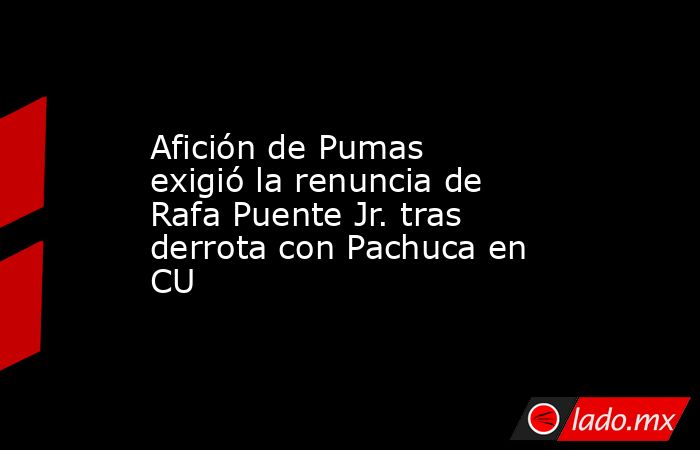 Afición de Pumas exigió la renuncia de Rafa Puente Jr. tras derrota con Pachuca en CU. Noticias en tiempo real
