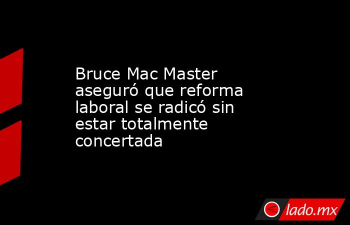 Bruce Mac Master aseguró que reforma laboral se radicó sin estar totalmente concertada. Noticias en tiempo real