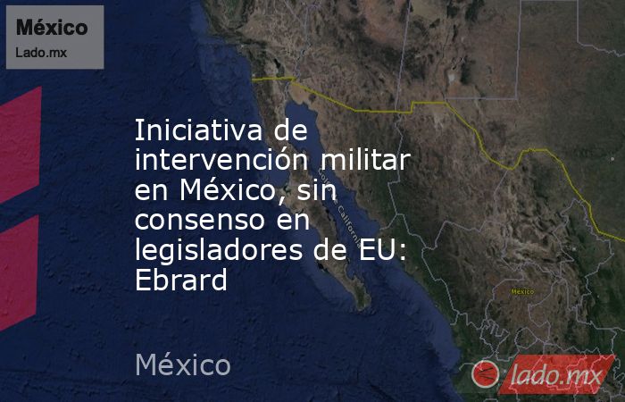 Iniciativa de intervención militar en México, sin consenso en legisladores de EU: Ebrard. Noticias en tiempo real