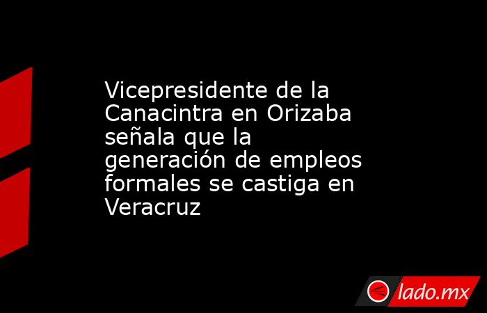 Vicepresidente de la Canacintra en Orizaba señala que la generación de empleos formales se castiga en Veracruz. Noticias en tiempo real