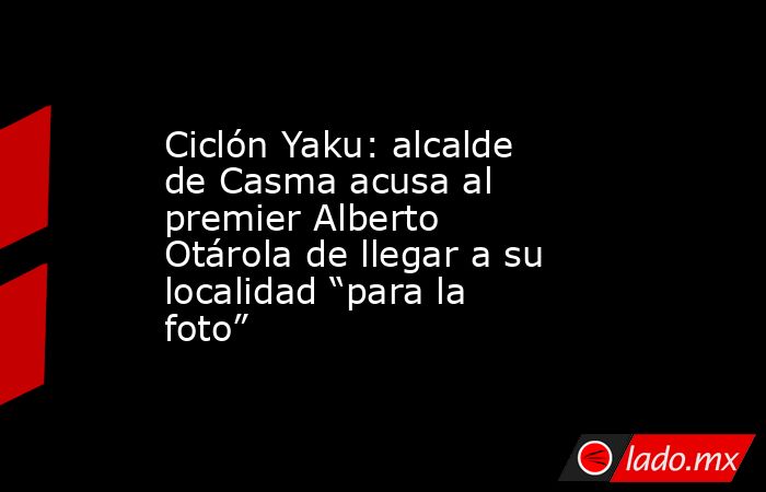 Ciclón Yaku: alcalde de Casma acusa al premier Alberto Otárola de llegar a su localidad “para la foto”. Noticias en tiempo real