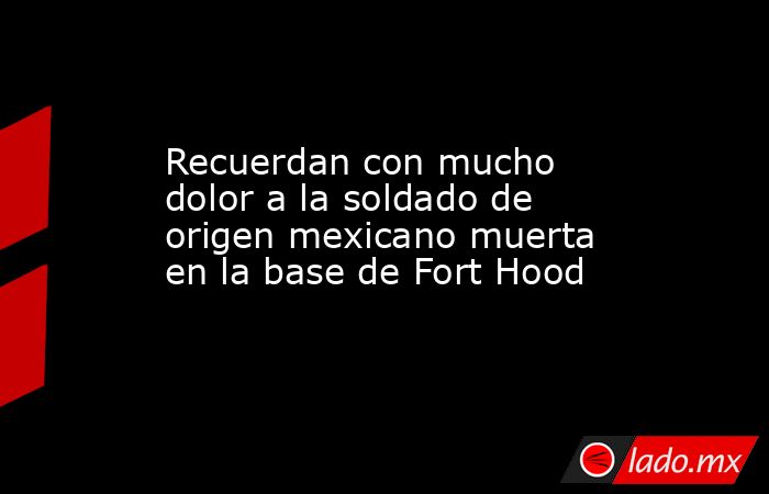 Recuerdan con mucho dolor a la soldado de origen mexicano muerta en la base de Fort Hood. Noticias en tiempo real