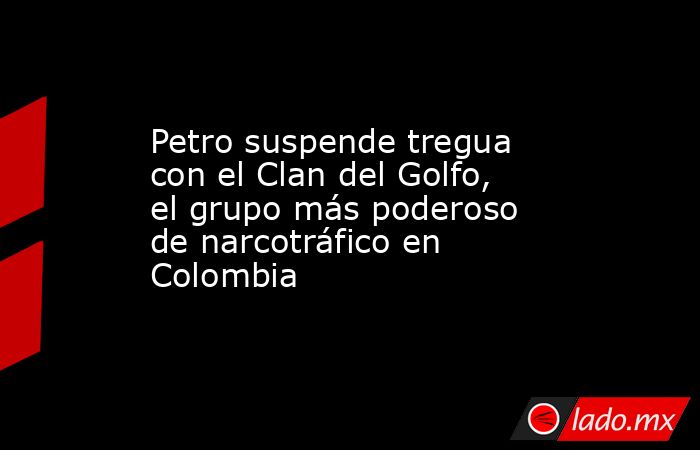 Petro suspende tregua con el Clan del Golfo, el grupo más poderoso de narcotráfico en Colombia. Noticias en tiempo real