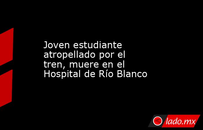 Joven estudiante atropellado por el tren, muere en el Hospital de Río Blanco. Noticias en tiempo real