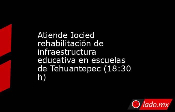 Atiende Iocied rehabilitación de infraestructura educativa en escuelas de Tehuantepec (18:30 h). Noticias en tiempo real