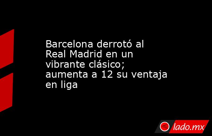 Barcelona derrotó al Real Madrid en un vibrante clásico; aumenta a 12 su ventaja en liga. Noticias en tiempo real