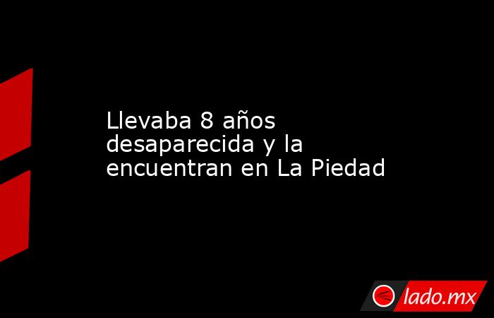 Llevaba 8 años desaparecida y la encuentran en La Piedad. Noticias en tiempo real