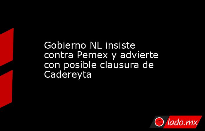 Gobierno NL insiste contra Pemex y advierte con posible clausura de Cadereyta. Noticias en tiempo real