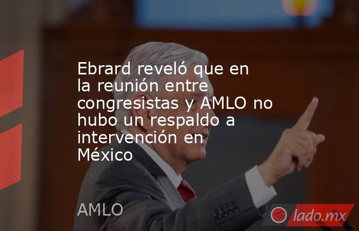 Ebrard reveló que en la reunión entre congresistas y AMLO no hubo un respaldo a intervención en México. Noticias en tiempo real