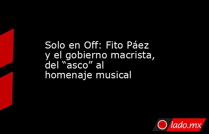 Solo en Off: Fito Páez y el gobierno macrista, del “asco” al homenaje musical. Noticias en tiempo real
