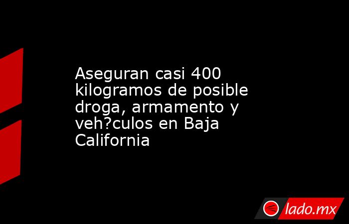Aseguran casi 400 kilogramos de posible droga, armamento y veh?culos en Baja California. Noticias en tiempo real