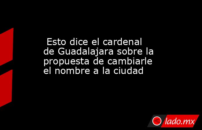  Esto dice el cardenal de Guadalajara sobre la propuesta de cambiarle el nombre a la ciudad. Noticias en tiempo real