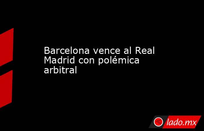 Barcelona vence al Real Madrid con polémica arbitral. Noticias en tiempo real