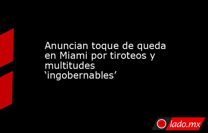 Anuncian toque de queda en Miami por tiroteos y multitudes ‘ingobernables’. Noticias en tiempo real