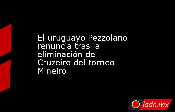 El uruguayo Pezzolano renuncia tras la eliminación de Cruzeiro del torneo Mineiro. Noticias en tiempo real