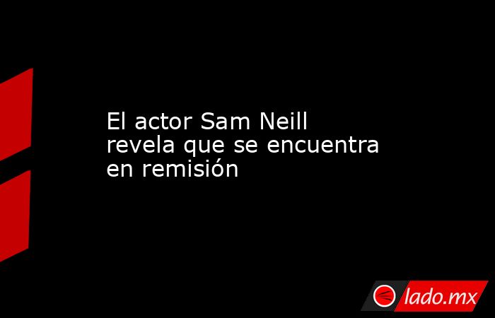 El actor Sam Neill revela que se encuentra en remisión. Noticias en tiempo real