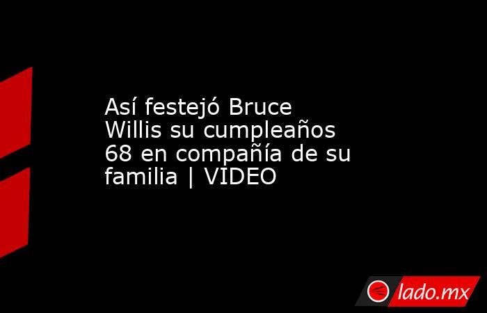 Así festejó Bruce Willis su cumpleaños 68 en compañía de su familia | VIDEO. Noticias en tiempo real