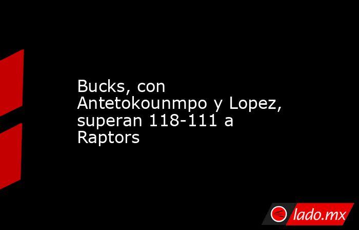 Bucks, con Antetokounmpo y Lopez, superan 118-111 a Raptors. Noticias en tiempo real