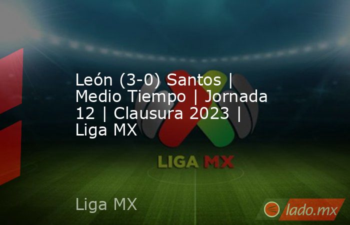 León (3-0) Santos | Medio Tiempo | Jornada 12 | Clausura 2023 | Liga MX. Noticias en tiempo real