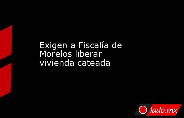 Exigen a Fiscalía de Morelos liberar vivienda cateada. Noticias en tiempo real