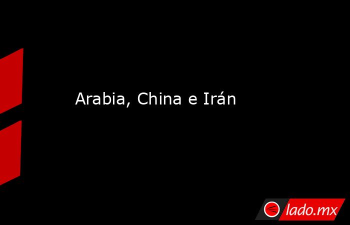 Arabia, China e Irán. Noticias en tiempo real