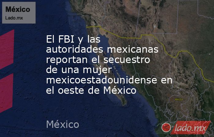 El FBI y las autoridades mexicanas reportan el secuestro de una mujer mexicoestadounidense en el oeste de México. Noticias en tiempo real