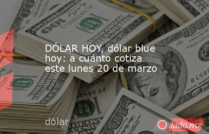 DÓLAR HOY, dólar blue hoy: a cuánto cotiza este lunes 20 de marzo. Noticias en tiempo real