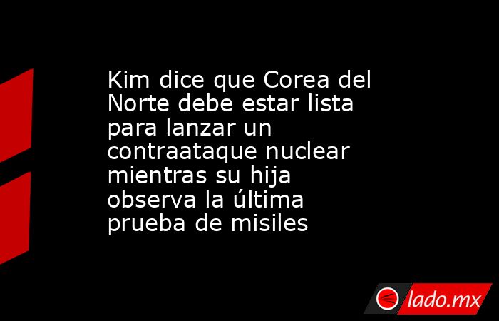 Kim dice que Corea del Norte debe estar lista para lanzar un contraataque nuclear mientras su hija observa la última prueba de misiles. Noticias en tiempo real