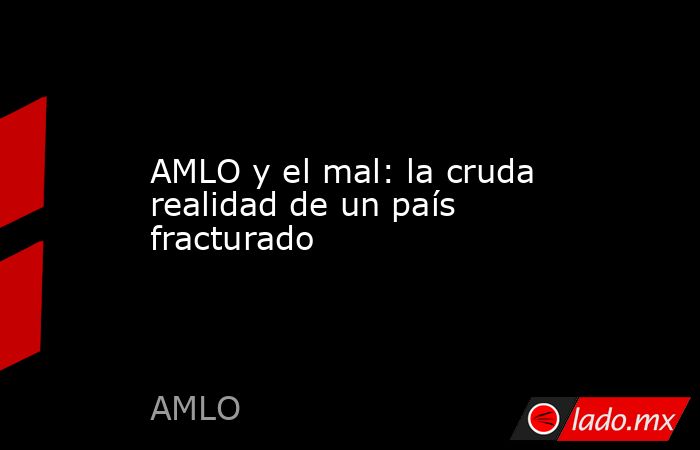 AMLO y el mal: la cruda realidad de un país fracturado. Noticias en tiempo real