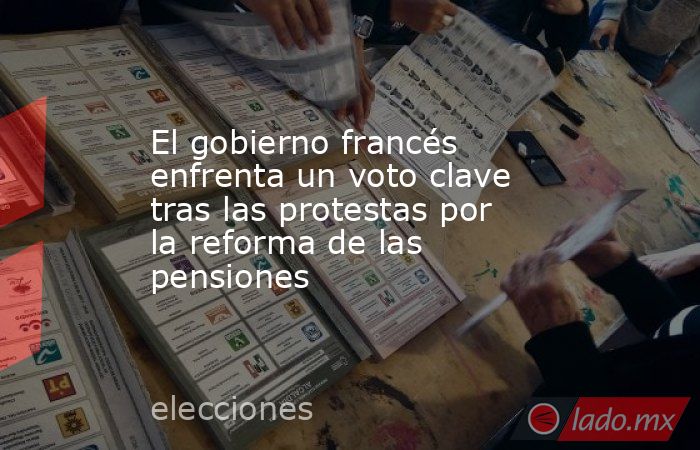 El gobierno francés enfrenta un voto clave tras las protestas por la reforma de las pensiones. Noticias en tiempo real