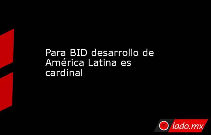 Para BID desarrollo de América Latina es cardinal. Noticias en tiempo real