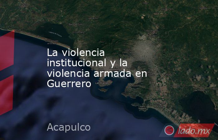 La violencia institucional y la violencia armada en Guerrero. Noticias en tiempo real