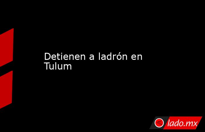 Detienen a ladrón en Tulum. Noticias en tiempo real