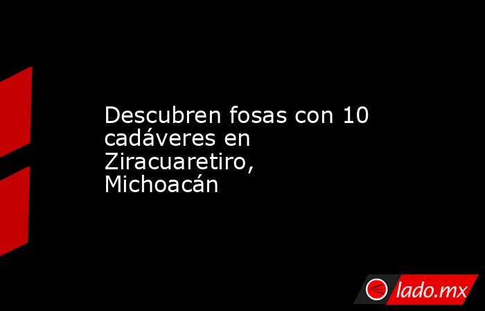 Descubren fosas con 10 cadáveres en Ziracuaretiro, Michoacán. Noticias en tiempo real