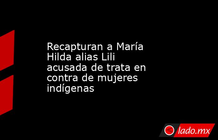 Recapturan a María Hilda alias Lili acusada de trata en contra de mujeres indígenas. Noticias en tiempo real