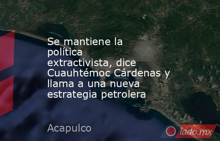 Se mantiene la política extractivista, dice Cuauhtémoc Cárdenas y llama a una nueva estrategia petrolera. Noticias en tiempo real