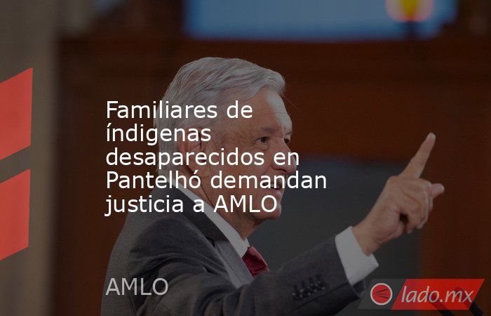 Familiares de índigenas desaparecidos en Pantelhó demandan justicia a AMLO. Noticias en tiempo real
