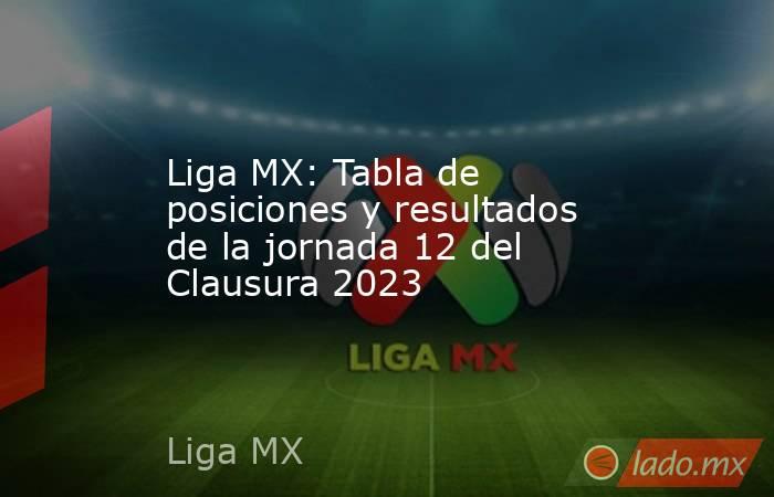 Liga MX: Tabla de posiciones y resultados de la jornada 12 del Clausura 2023. Noticias en tiempo real