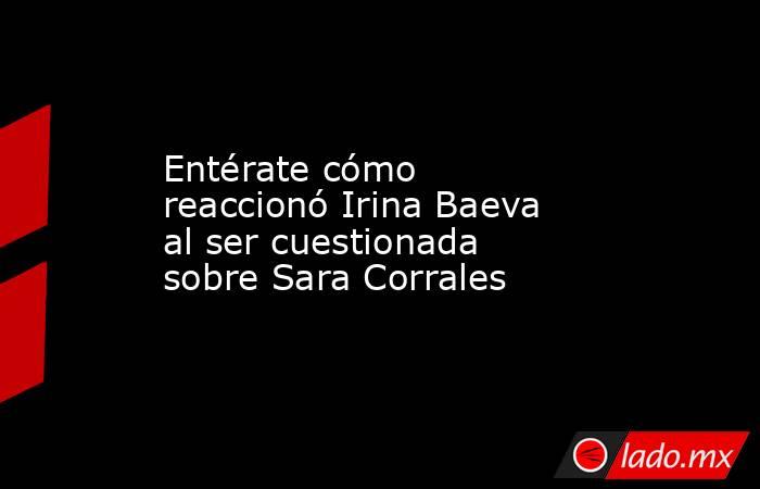 Entérate cómo reaccionó Irina Baeva al ser cuestionada sobre Sara Corrales. Noticias en tiempo real